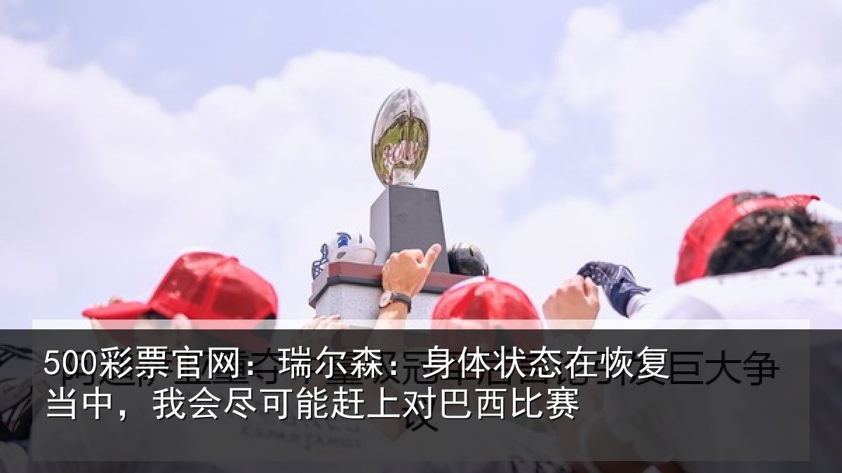500彩票官网：瑞尔森：身体状态在恢复当中，我会尽可能赶上对巴西比赛