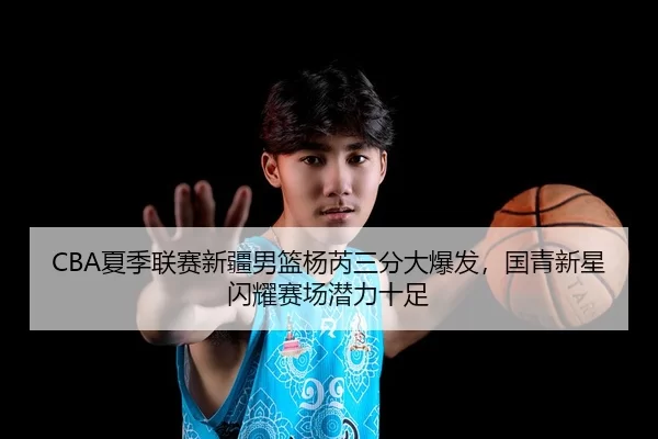 CBA夏季联赛新疆男篮杨芮三分大爆发，国青新星闪耀赛场潜力十足