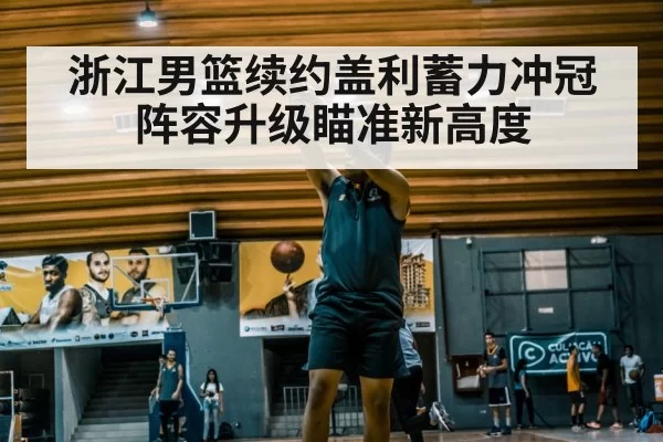 浙江男篮续约盖利蓄力冲冠阵容升级瞄准新高度