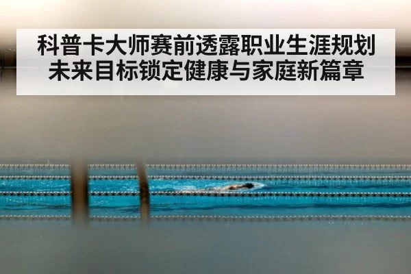 科普卡大师赛前透露职业生涯规划未来目标锁定健康与家庭新篇章